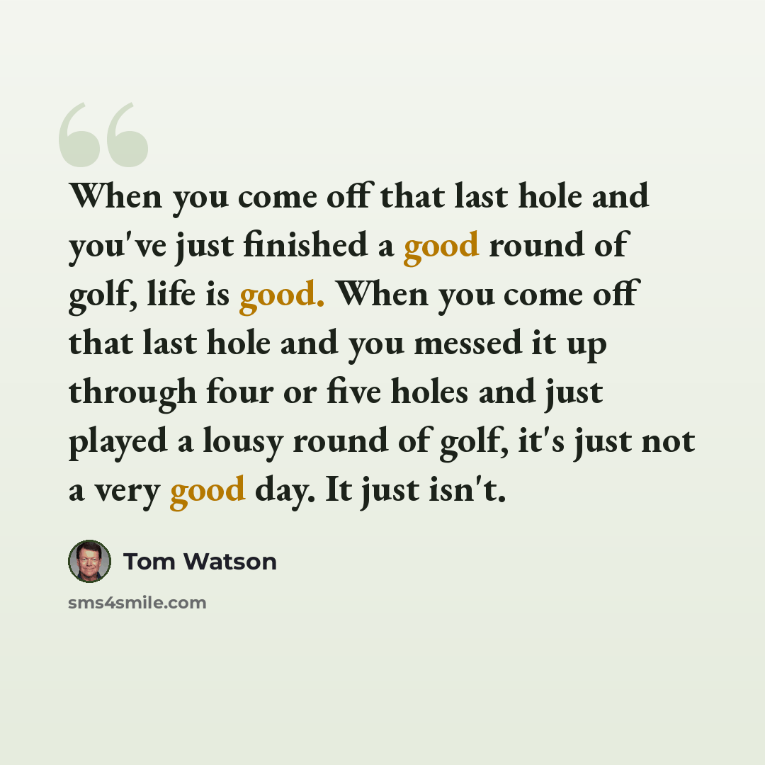 “When you come off that last hole and you've just finished a good round of golf, life is good. When you come off that last hole and you messed it up through four or five holes and just played a lousy round of golf, it's just not a very good day. It just isn't.” quote by Tom Watson