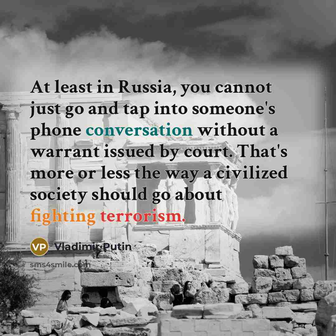 “At least in Russia, you cannot just go and tap into someone's phone conversation without a warrant issued by court. That's more or less the way a civilized society should go about fighting terrorism.” quote by Vladimir Putin
