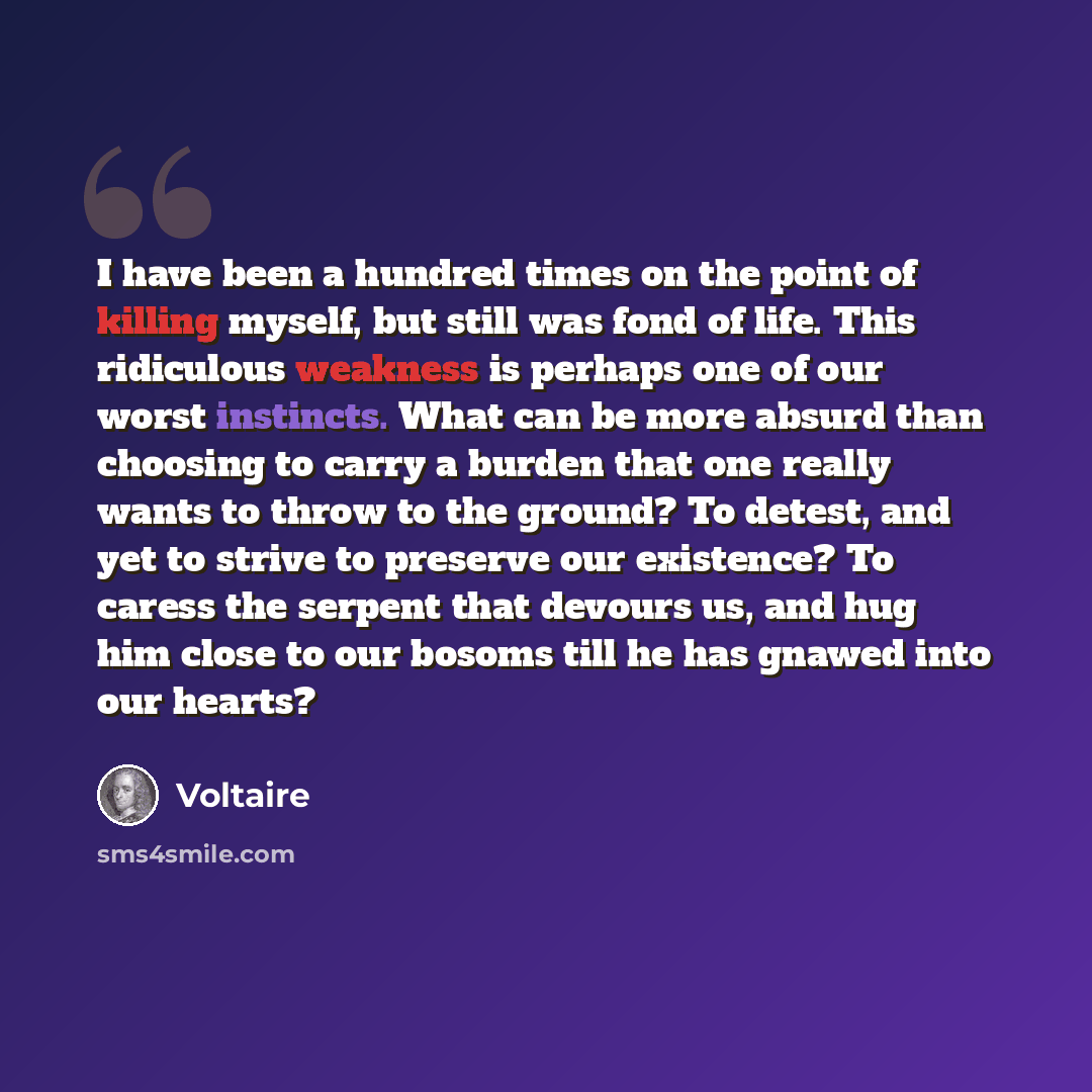 “I have been a hundred times on the point of killing myself, but still was fond of life. This ridiculous weakness is perhaps one of our worst instincts. What can be more absurd than choosing to carry a burden that one really wants to throw to the ground? To detest, and yet to strive to preserve our…” quote by Voltaire