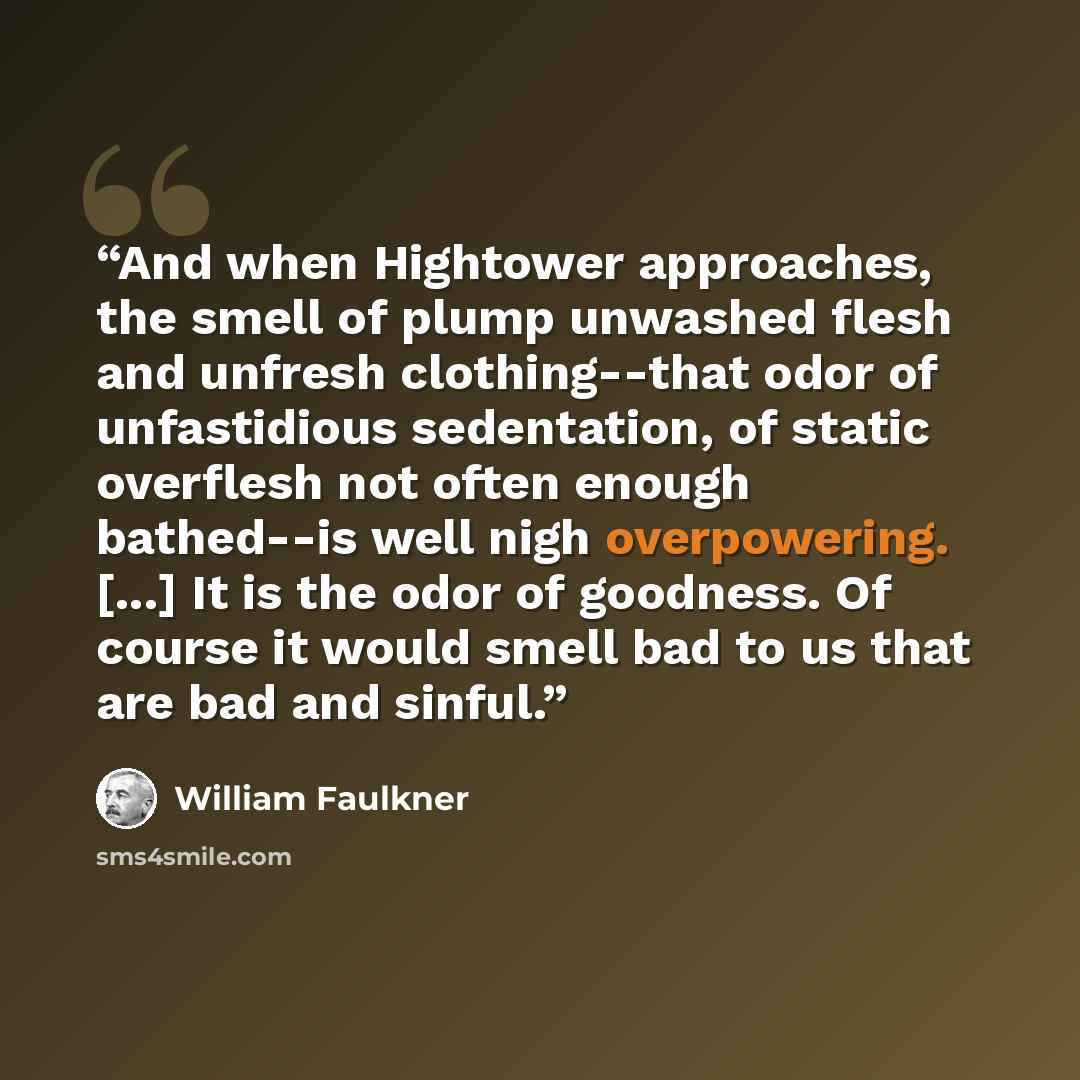 “And when Hightower approaches, the smell of plump unwashed flesh and unfresh clothing--that odor of unfastidious sedentation, of static overflesh not often enough bathed--is well nigh overpowering. [...] It is the odor of goodness. Of course it would smell bad to us that are bad and sinful.” quote by William Faulkner