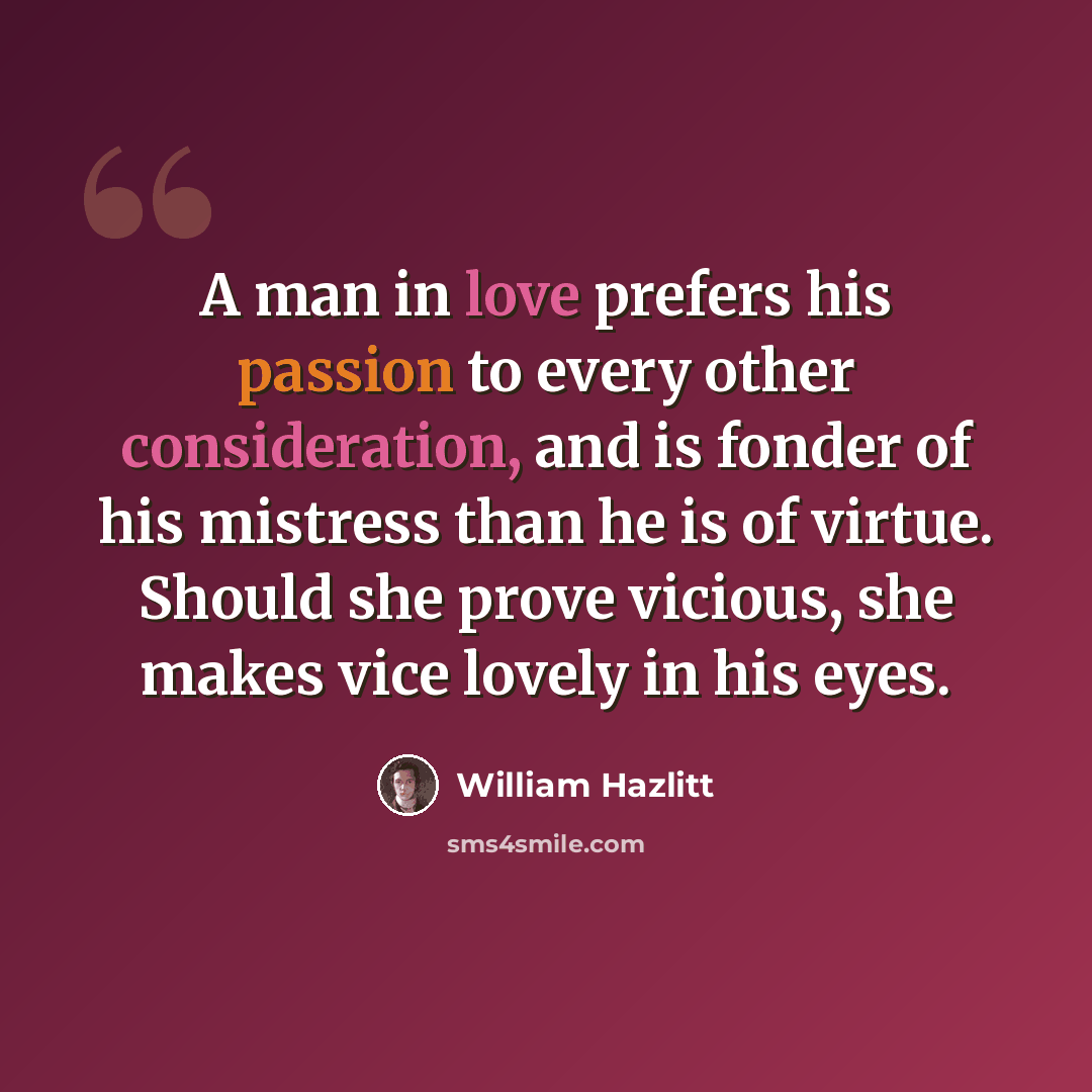 “A man in love prefers his passion to every other consideration, and is fonder of his mistress than he is of virtue. Should she prove vicious, she makes vice lovely in his eyes.” quote by William Hazlitt