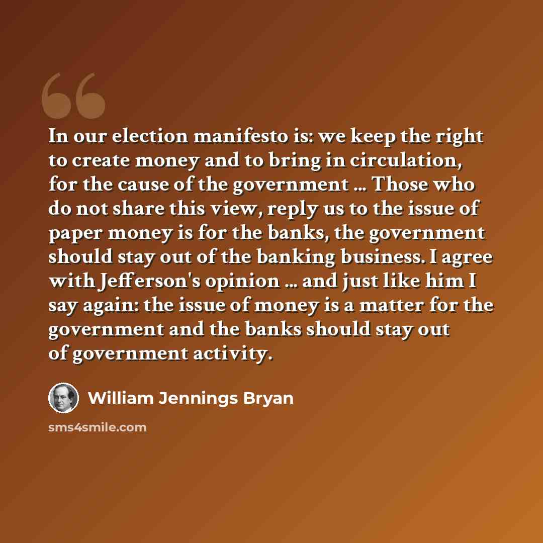 “In our election manifesto is: we keep the right to create money and to bring in circulation, for the cause of the government ... Those who do not share this view, reply us to the issue of paper money is for the banks, the government should stay out of the banking business. I agree with Jefferson's…” quote by William Jennings Bryan