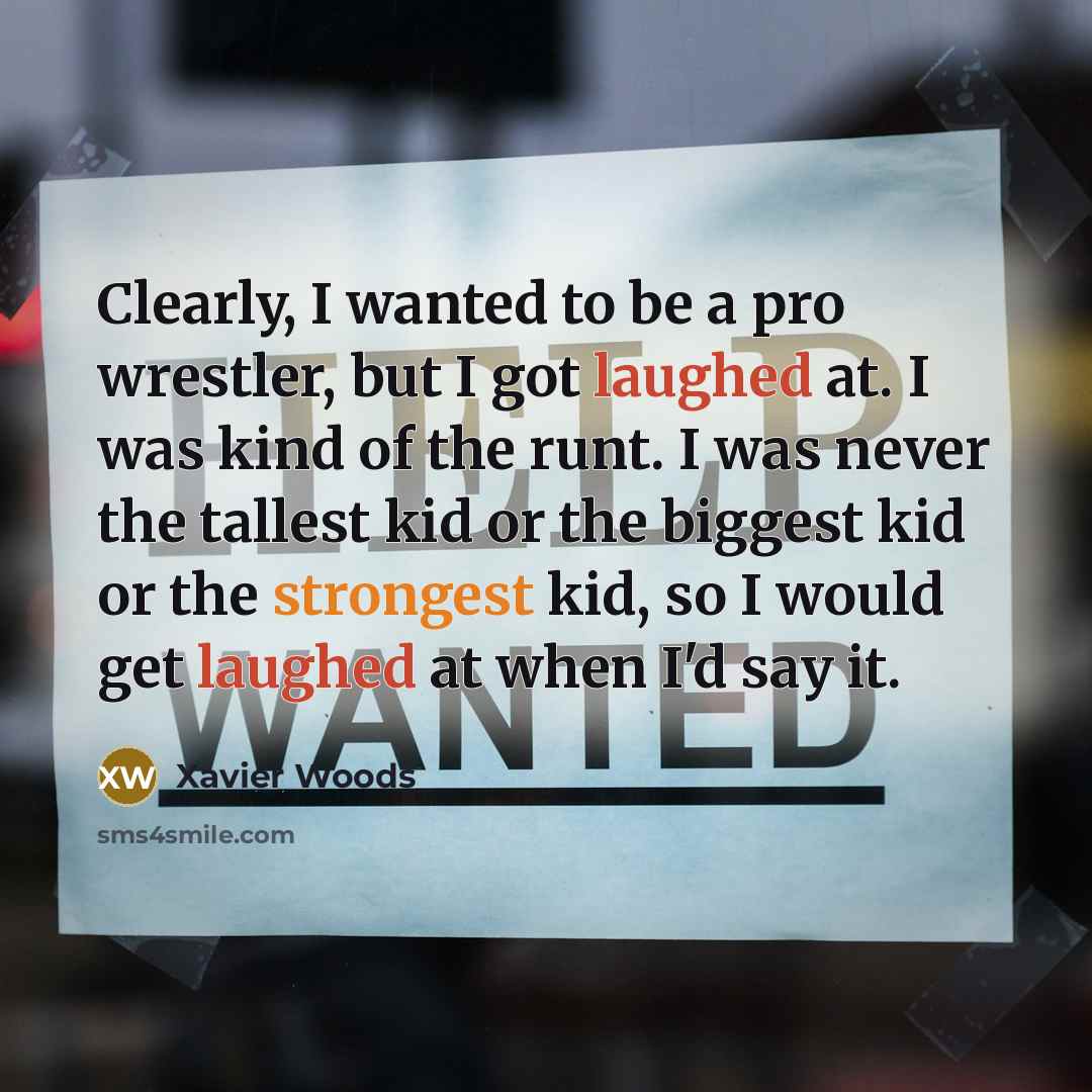 “Clearly, I wanted to be a pro wrestler, but I got laughed at. I was kind of the runt. I was never the tallest kid or the biggest kid or the strongest kid, so I would get laughed at when I'd say it.” quote by Xavier Woods