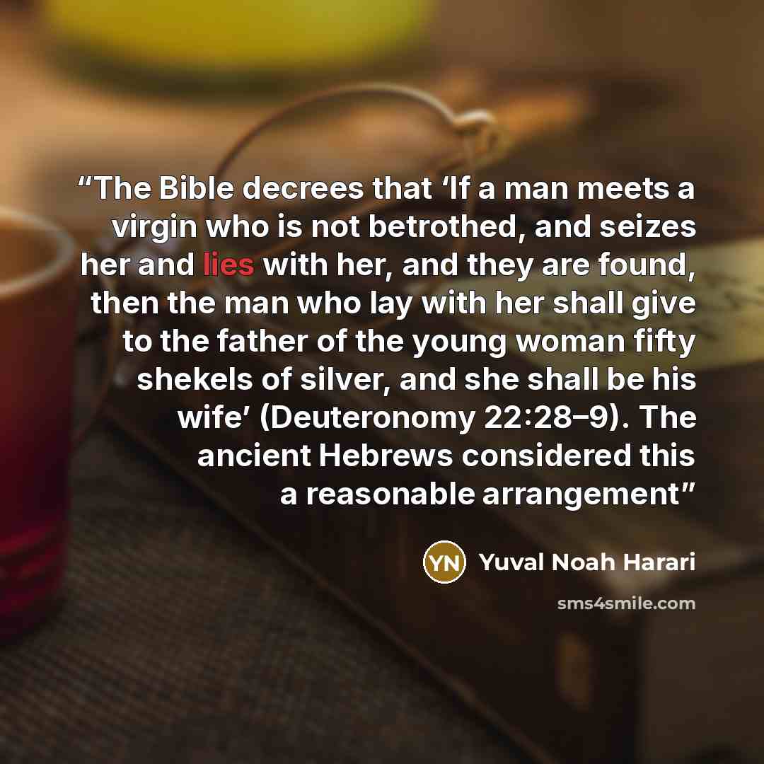“The Bible decrees that ‘If a man meets a virgin who is not betrothed, and seizes her and lies with her, and they are found, then the man who lay with her shall give to the father of the young woman fifty shekels of silver, and she shall be his wife’ (Deuteronomy 22:28–9). The ancient Hebrews…” quote by Yuval Noah Harari