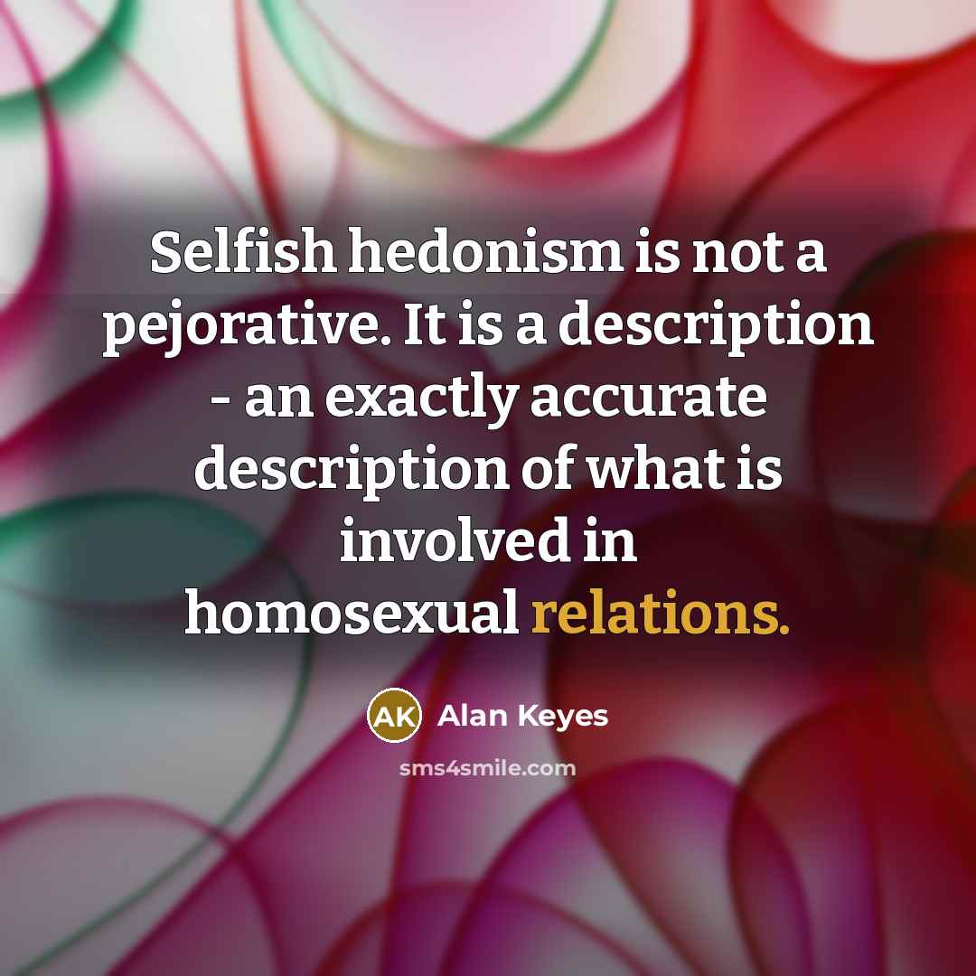 “Selfish hedonism is not a pejorative. It is a description - an exactly accurate description of what is involved in homosexual relations.” quote by Alan Keyes