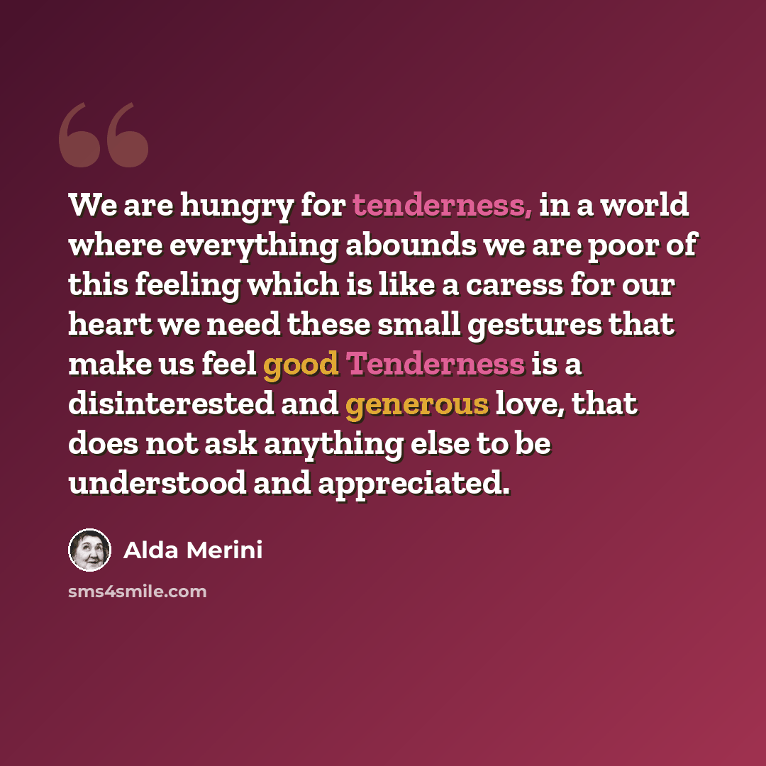 “We are hungry for tenderness, in a world where everything abounds we are poor of this feeling which is like a caress for our heart we need these small gestures that make us feel good Tenderness is a disinterested and generous love, that does not ask anything else to be understood and appreciated.” quote by Alda Merini