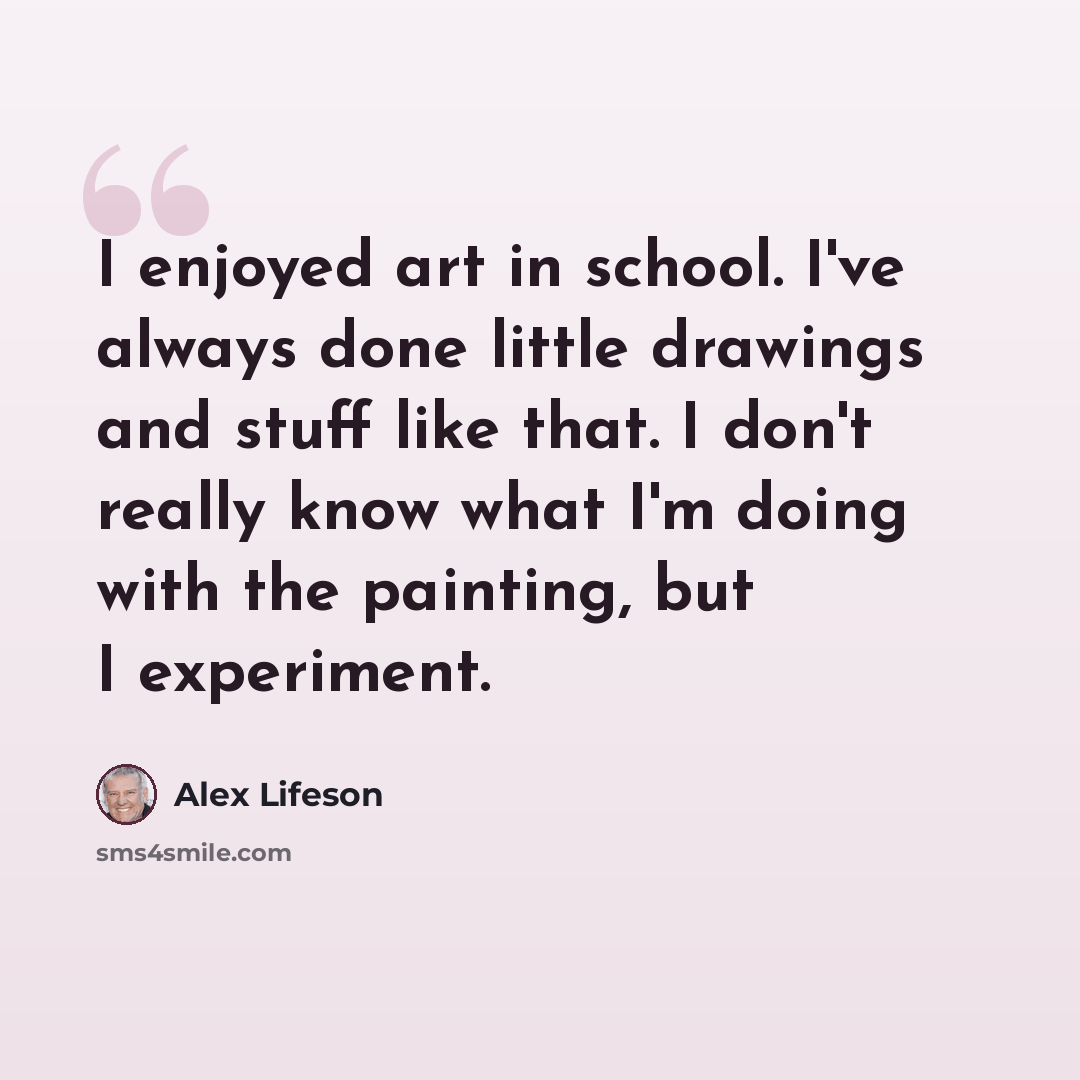 “I enjoyed art in school. I've always done little drawings and stuff like that. I don't really know what I'm doing with the painting, but I experiment.” quote by Alex Lifeson