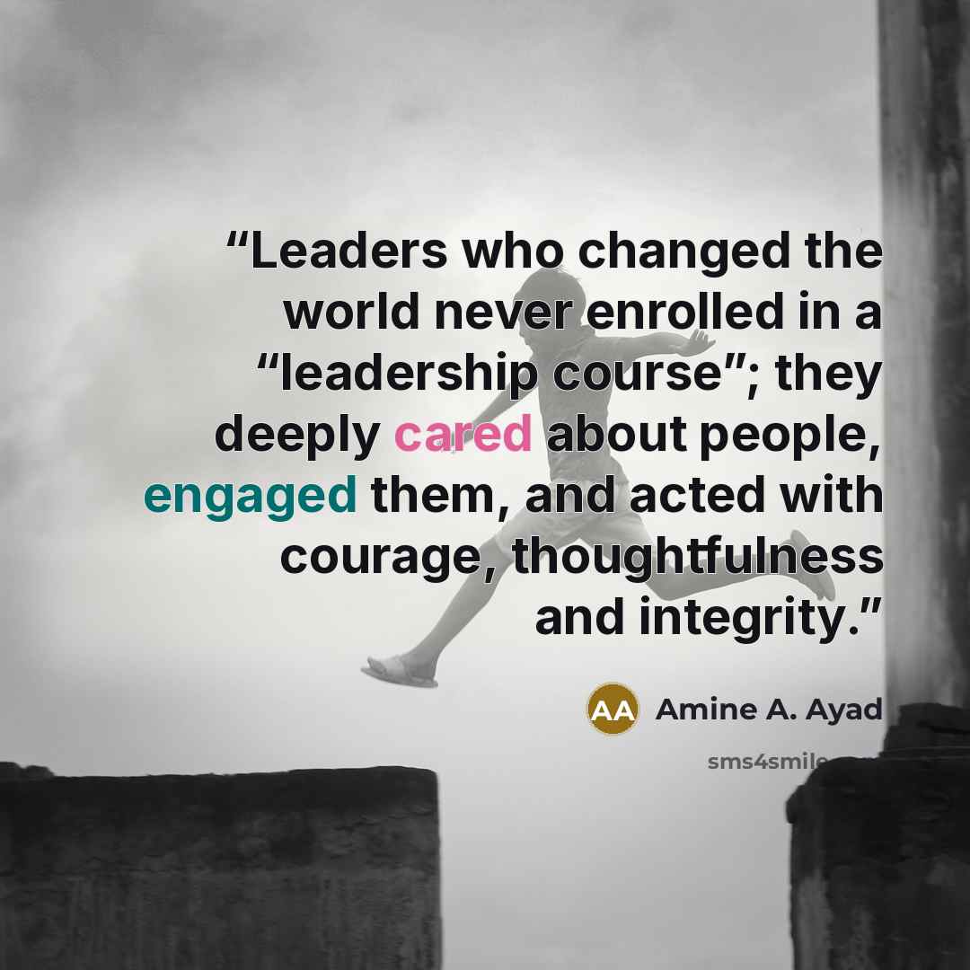 “Leaders who changed the world never enrolled in a “leadership course”; they deeply cared about people, engaged them, and acted with courage, thoughtfulness and integrity.” quote by Amine A. Ayad