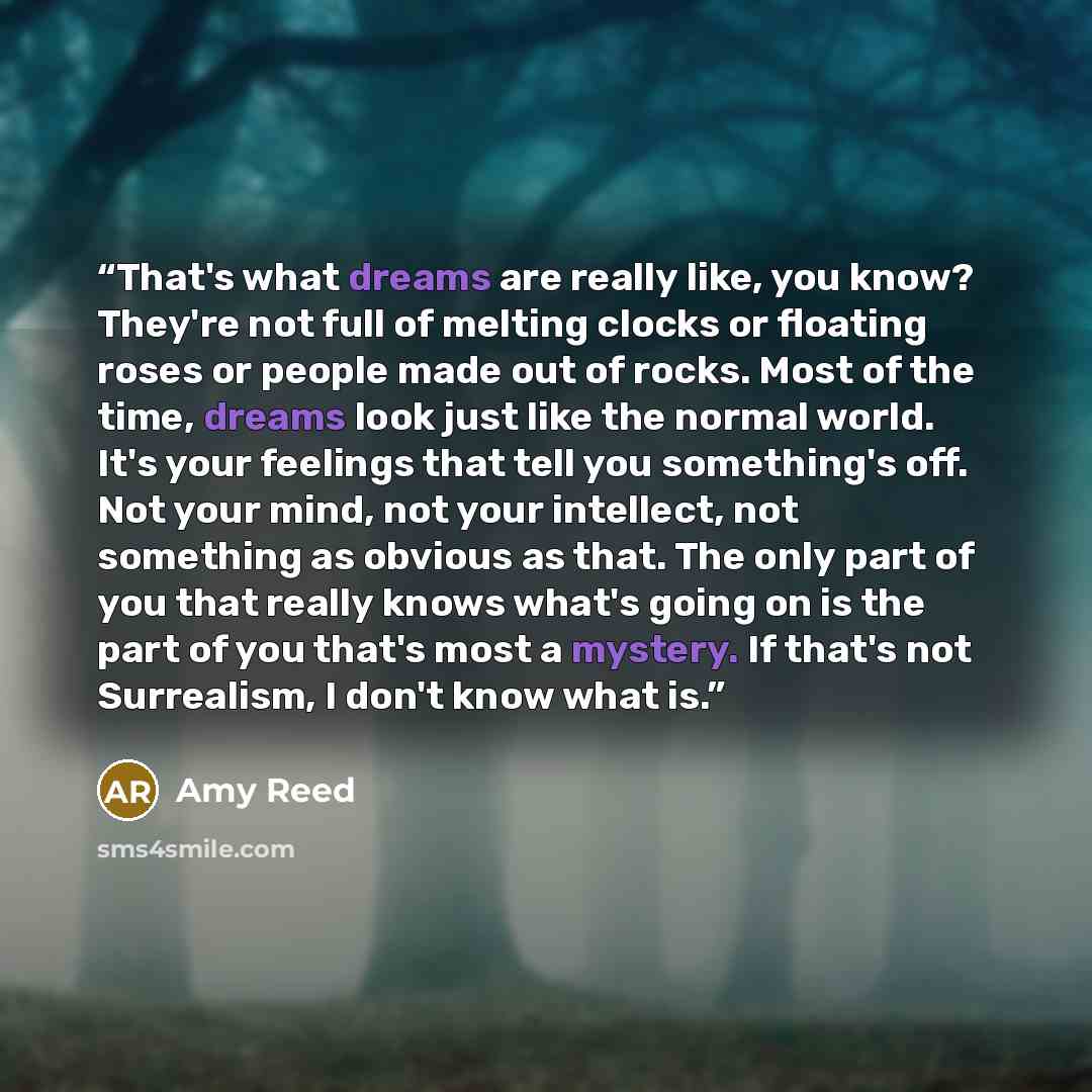 “That's what dreams are really like, you know? They're not full of melting clocks or floating roses or people made out of rocks. Most of the time, dreams look just like the normal world. It's your feelings that tell you something's off. Not your mind, not your intellect, not something as obvious as…” quote by Amy Reed