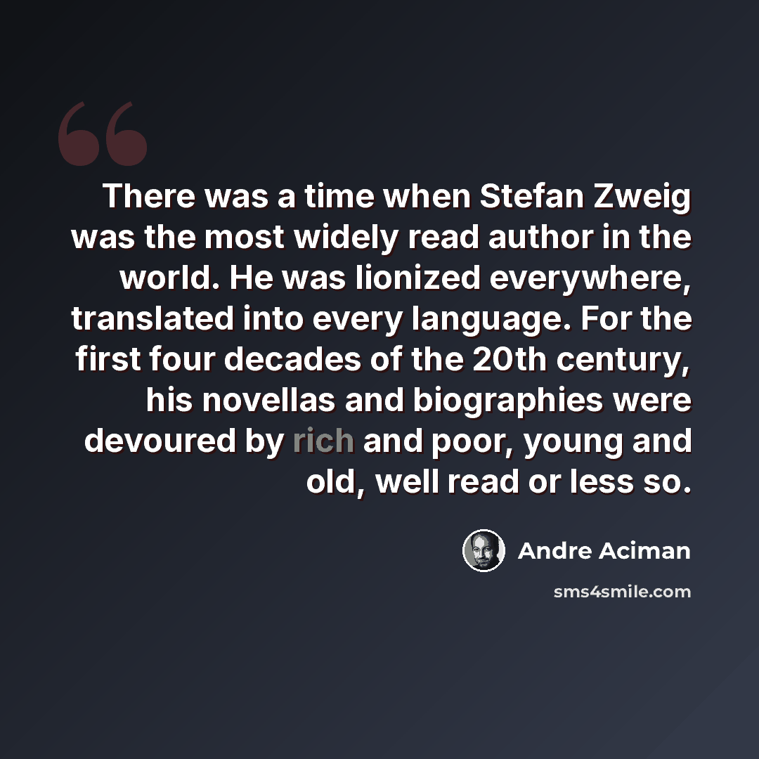 “There was a time when Stefan Zweig was the most widely read author in the world. He was lionized everywhere, translated into every language. For the first four decades of the 20th century, his novellas and biographies were devoured by rich and poor, young and old, well read or less so.” quote by Andre Aciman