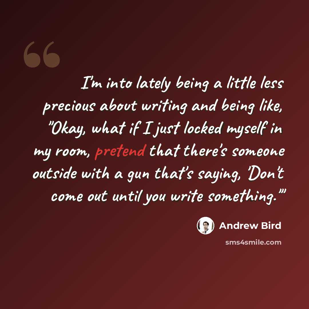 “I'm into lately being a little less precious about writing and being like, "Okay, what if I just locked myself in my room, pretend that there's someone outside with a gun that's saying, 'Don't come out until you write something.'"” quote by Andrew Bird