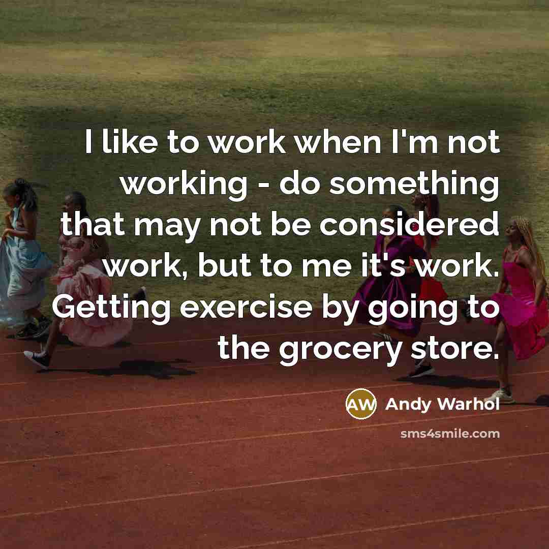 “I like to work when I'm not working - do something that may not be considered work, but to me it's work. Getting exercise by going to the grocery store.” quote by Andy Warhol