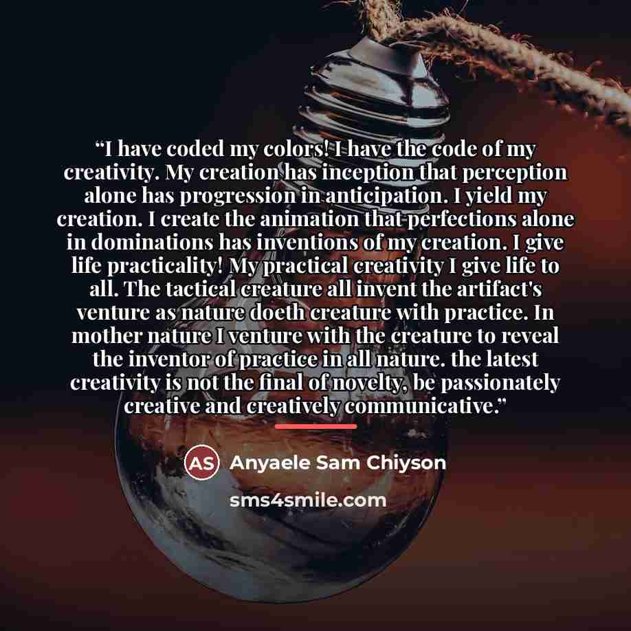 “I have coded my colors! I have the code of my creativity. My creation has inception that perception alone has progression in anticipation. I yield my creation. I create the animation that perfections alone in dominations has inventions of my creation. I give life practicality! My practical…” quote by Anyaele Sam Chiyson