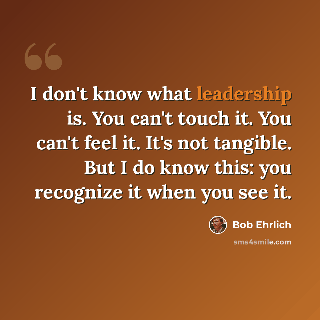 “I don't know what leadership is. You can't touch it. You can't feel it. It's not tangible. But I do know this: you recognize it when you see it.” quote by Bob Ehrlich