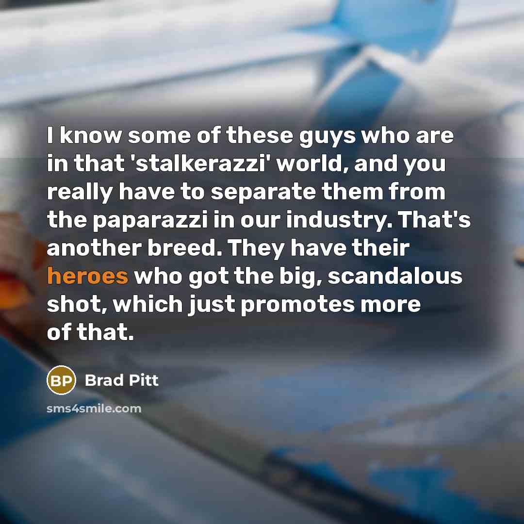 “I know some of these guys who are in that 'stalkerazzi' world, and you really have to separate them from the paparazzi in our industry. That's another breed. They have their heroes who got the big, scandalous shot, which just promotes more of that.” quote by Brad Pitt