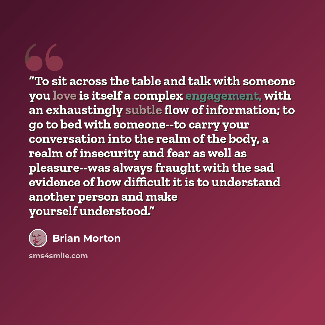 “To sit across the table and talk with someone you love is itself a complex engagement, with an exhaustingly subtle flow of information; to go to bed with someone--to carry your conversation into the realm of the body, a realm of insecurity and fear as well as pleasure--was always fraught with the…” quote by Brian Morton