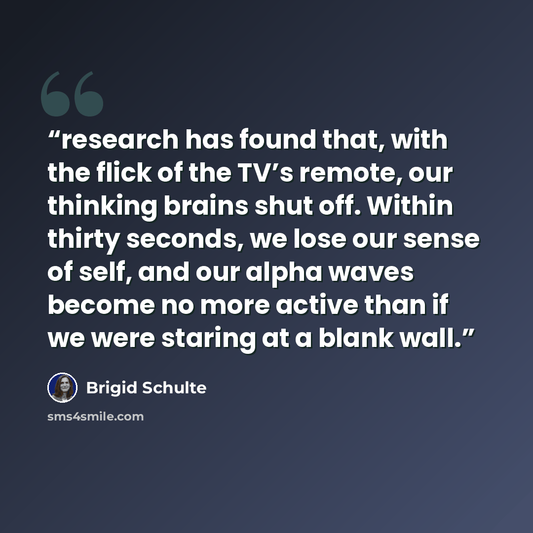 “research has found that, with the flick of the TV’s remote, our thinking brains shut off. Within thirty seconds, we lose our sense of self, and our alpha waves become no more active than if we were staring at a blank wall.” quote by Brigid Schulte