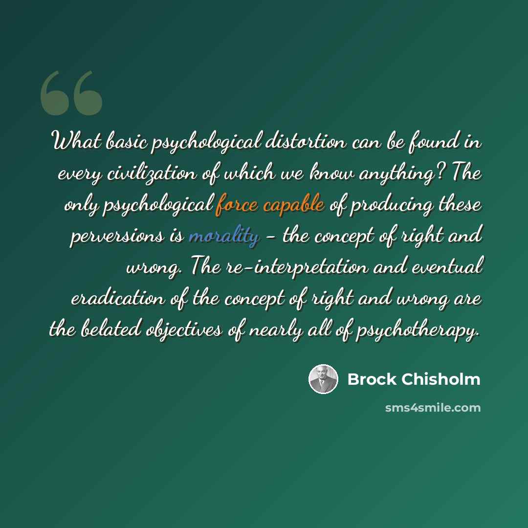“What basic psychological distortion can be found in every civilization of which we know anything? The only psychological force capable of producing these perversions is morality - the concept of right and wrong. The re-interpretation and eventual eradication of the concept of right and wrong are…” quote by Brock Chisholm