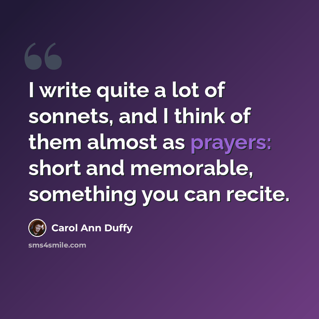 “I write quite a lot of sonnets, and I think of them almost as prayers: short and memorable, something you can recite.” quote by Carol Ann Duffy