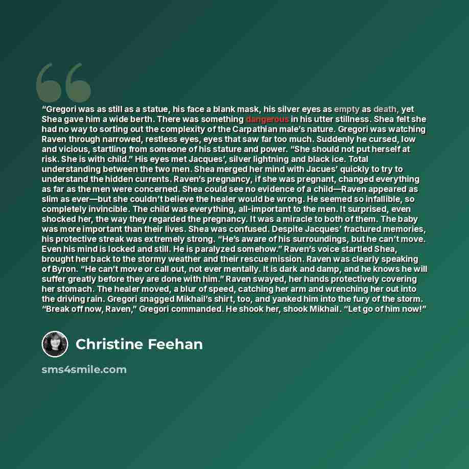 “Gregori was as still as a statue, his face a blank mask, his silver eyes as empty as death, yet Shea gave him a wide berth. There was something dangerous in his utter stillness. Shea felt she had no way to sorting out the complexity of the Carpathian male’s nature. Gregori was watching Raven…” quote by Christine Feehan