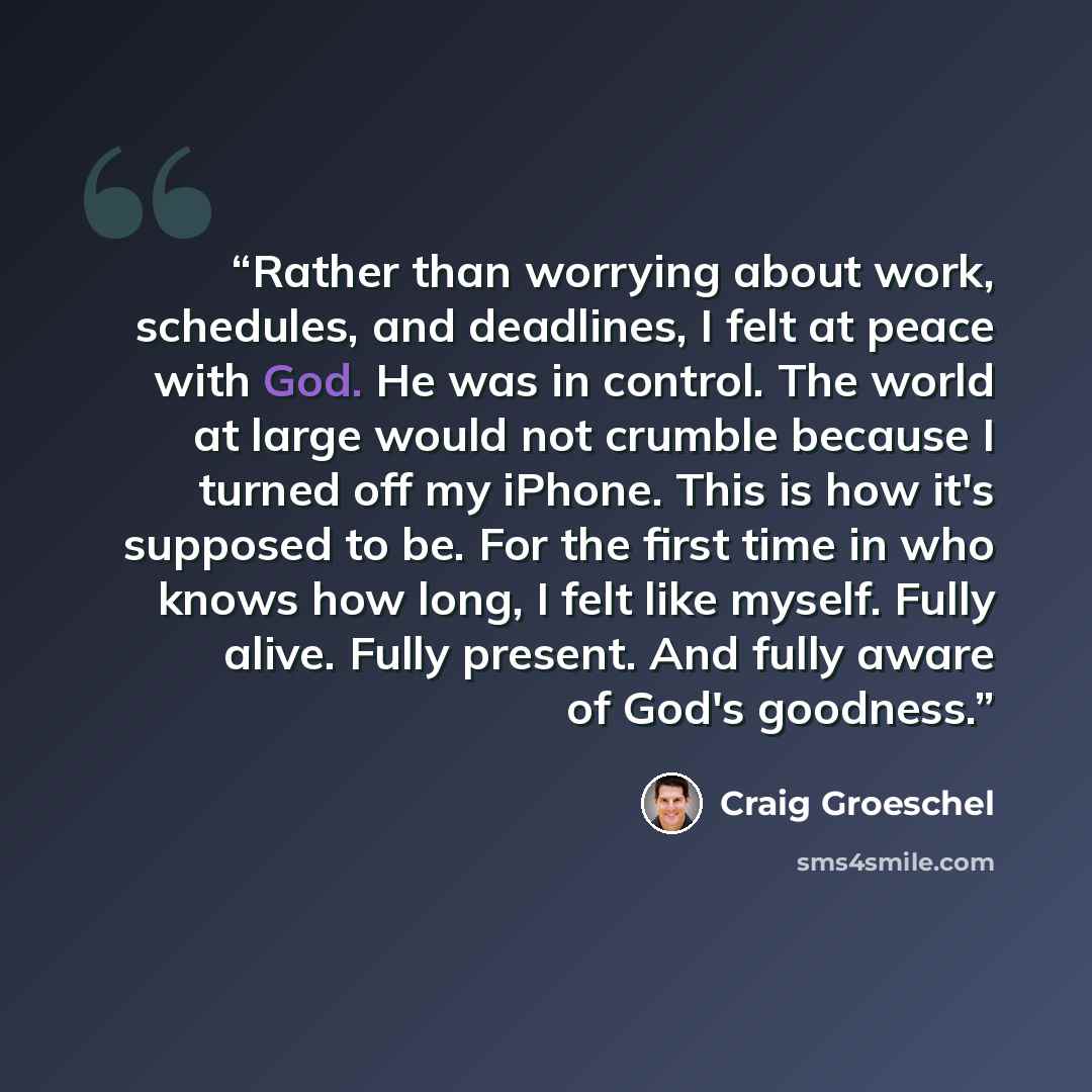 “Rather than worrying about work, schedules, and deadlines, I felt at peace with God. He was in control. The world at large would not crumble because I turned off my iPhone. This is how it's supposed to be. For the first time in who knows how long, I felt like myself. Fully alive. Fully present…” quote by Craig Groeschel