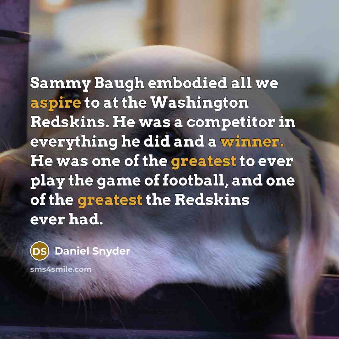 “Sammy Baugh embodied all we aspire to at the Washington Redskins. He was a competitor in everything he did and a winner. He was one of the greatest to ever play the game of football, and one of the greatest the Redskins ever had.” quote by Daniel Snyder