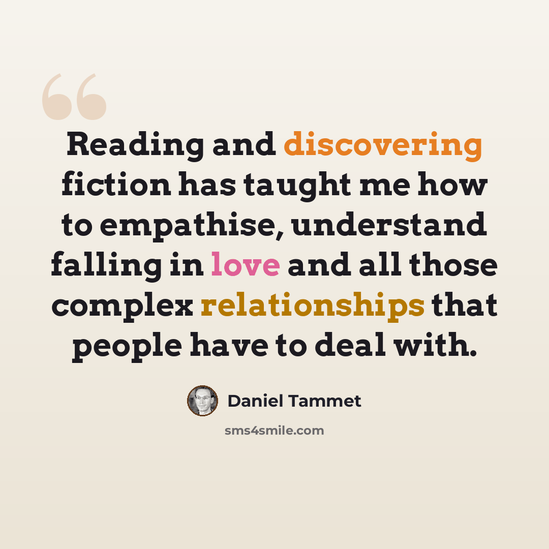 “Reading and discovering fiction has taught me how to empathise, understand falling in love and all those complex relationships that people have to deal with.” quote by Daniel Tammet