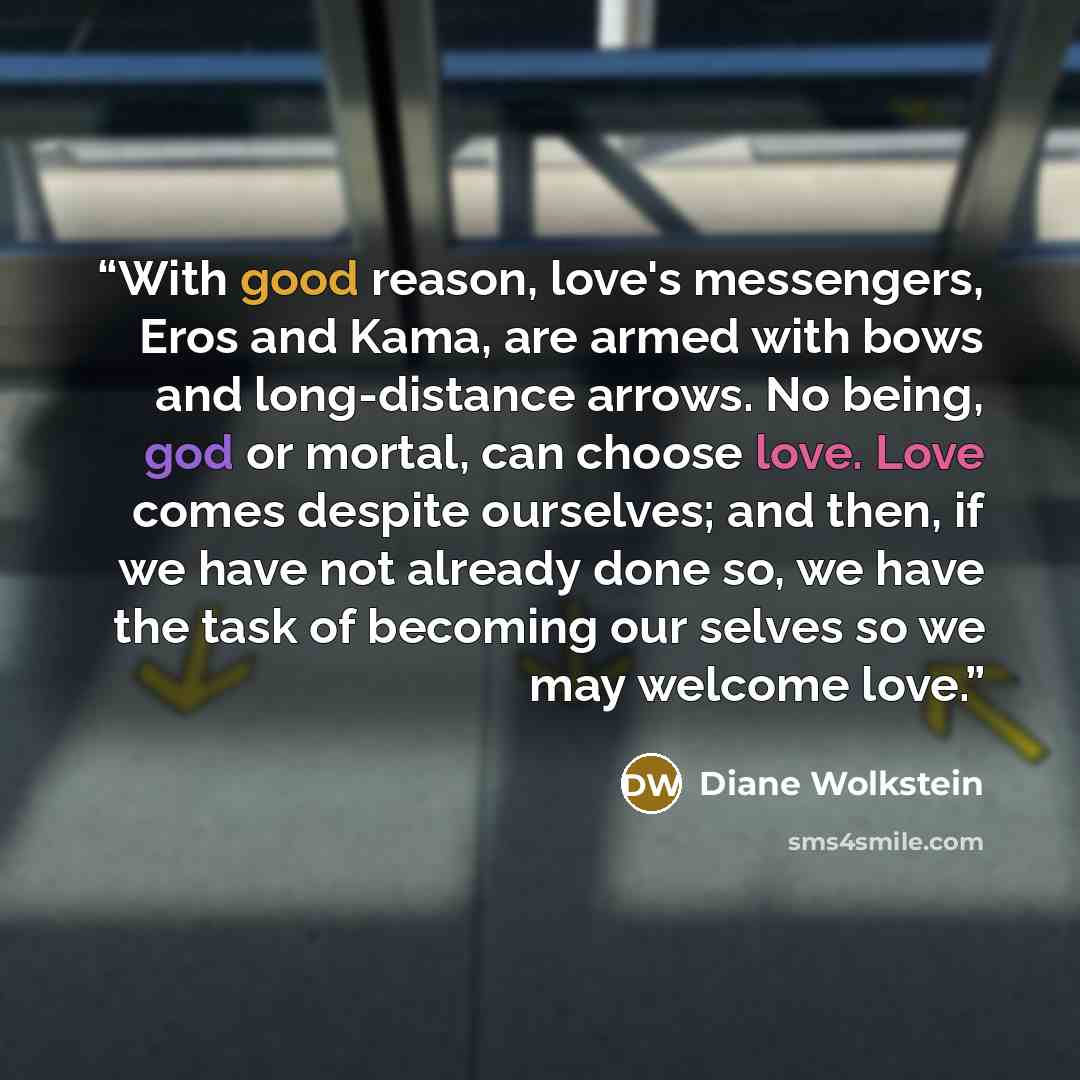 “With good reason, love's messengers, Eros and Kama, are armed with bows and long-distance arrows. No being, god or mortal, can choose love. Love comes despite ourselves; and then, if we have not already done so, we have the task of becoming our selves so we may welcome love.” quote by Diane Wolkstein
