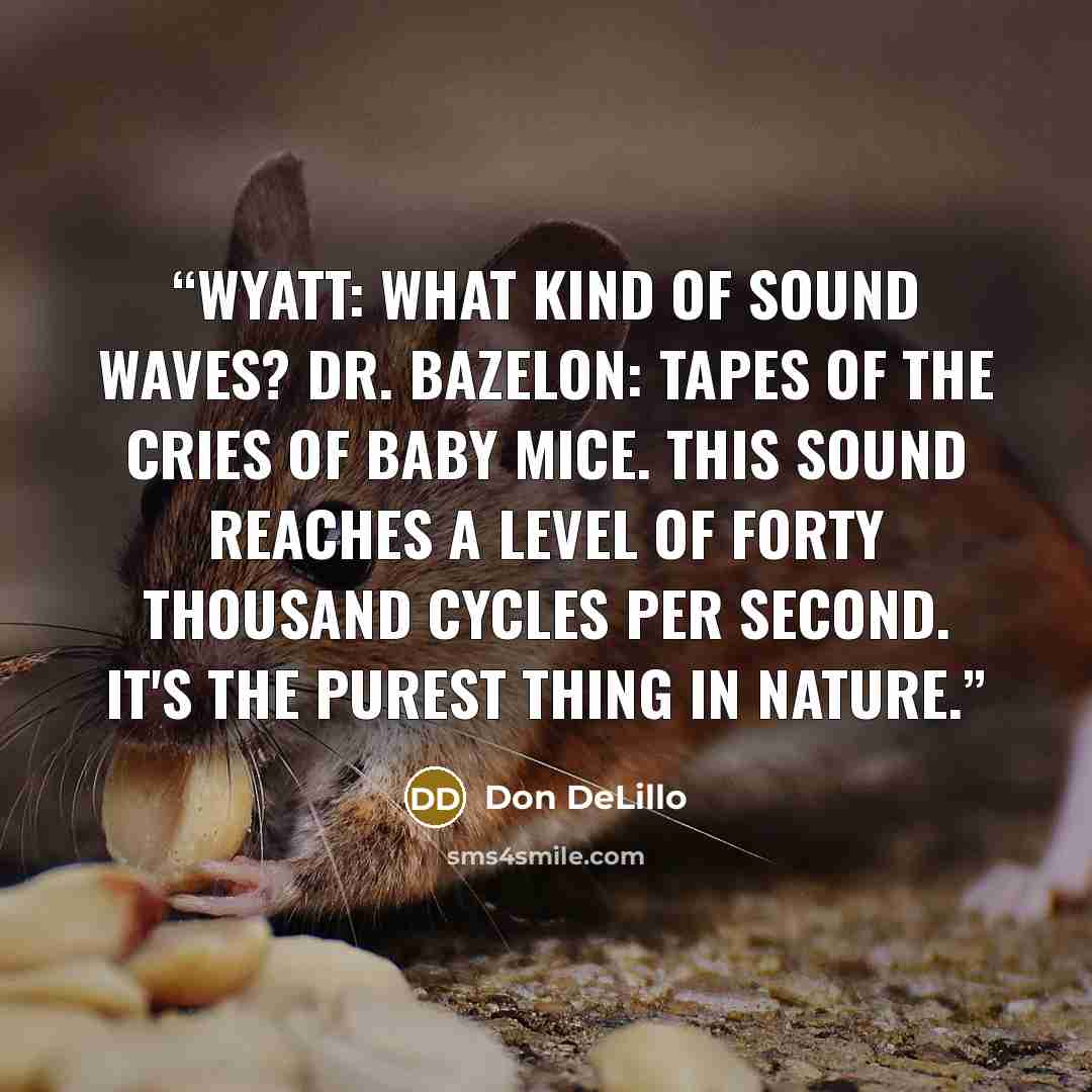“WYATT: What kind of sound waves? DR. BAZELON: Tapes of the cries of baby mice. This sound reaches a level of forty thousand cycles per second. It's the purest thing in nature.” quote by Don DeLillo