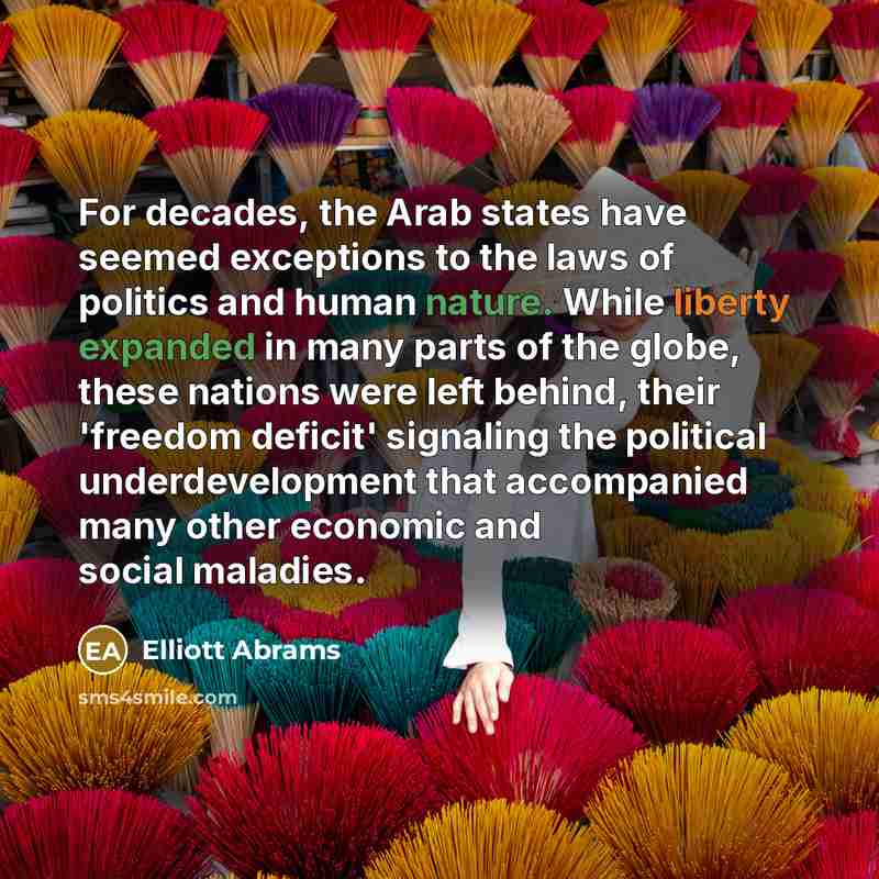 “For decades, the Arab states have seemed exceptions to the laws of politics and human nature. While liberty expanded in many parts of the globe, these nations were left behind, their 'freedom deficit' signaling the political underdevelopment that accompanied many other economic and social maladies.” quote by Elliott Abrams