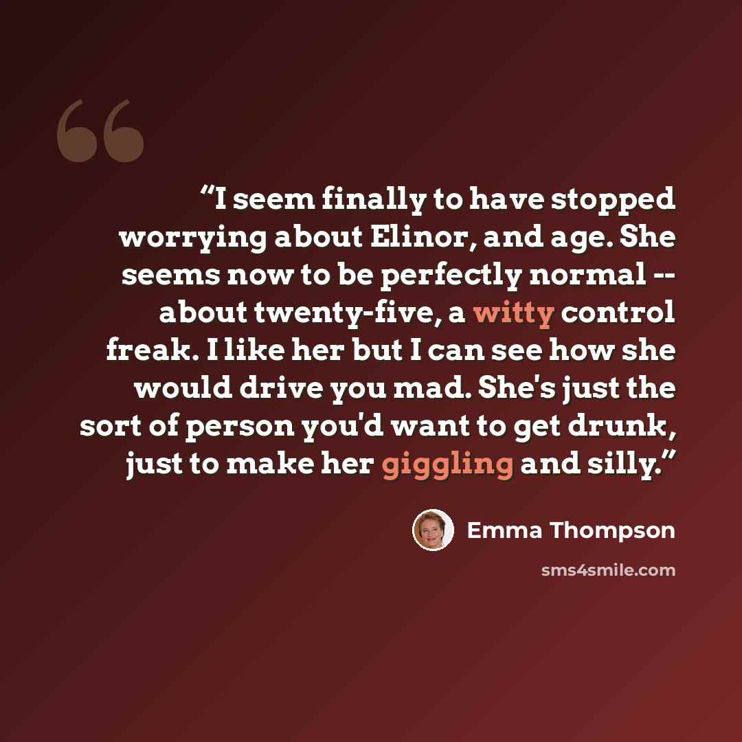 “I seem finally to have stopped worrying about Elinor, and age. She seems now to be perfectly normal -- about twenty-five, a witty control freak. I like her but I can see how she would drive you mad. She's just the sort of person you'd want to get drunk, just to make her giggling and silly.” quote by Emma Thompson