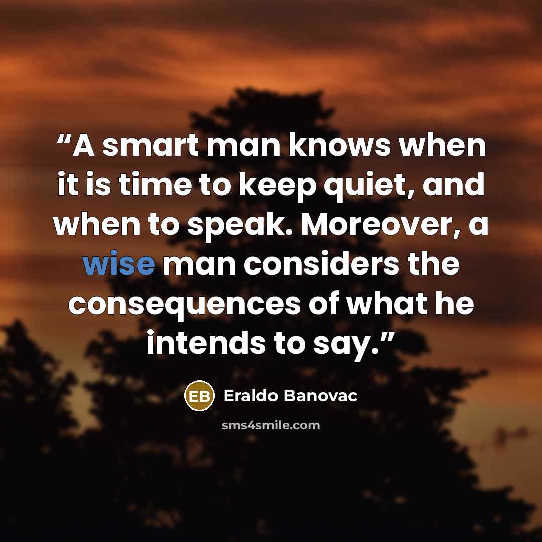 “A smart man knows when it is time to keep quiet, and when to speak. Moreover, a wise man considers the consequences of what he intends to say.” quote by Eraldo Banovac