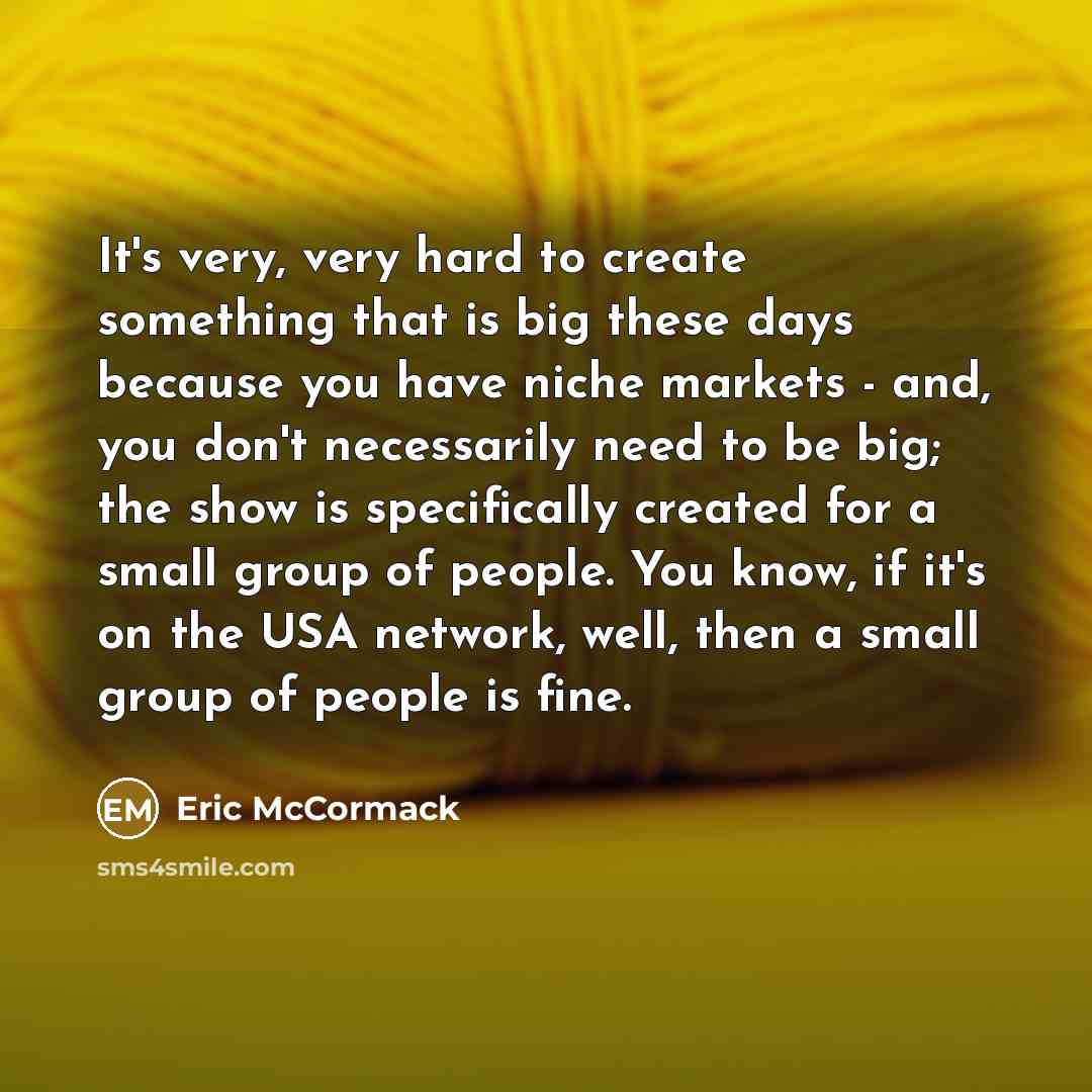 “It's very, very hard to create something that is big these days because you have niche markets - and, you don't necessarily need to be big; the show is specifically created for a small group of people. You know, if it's on the USA network, well, then a small group of people is fine.” quote by Eric McCormack