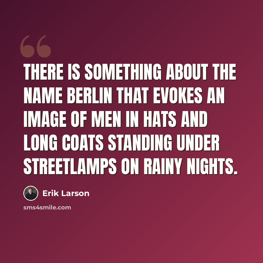 “There is something about the name Berlin that evokes an image of men in hats and long coats standing under streetlamps on rainy nights.” quote by Erik Larson