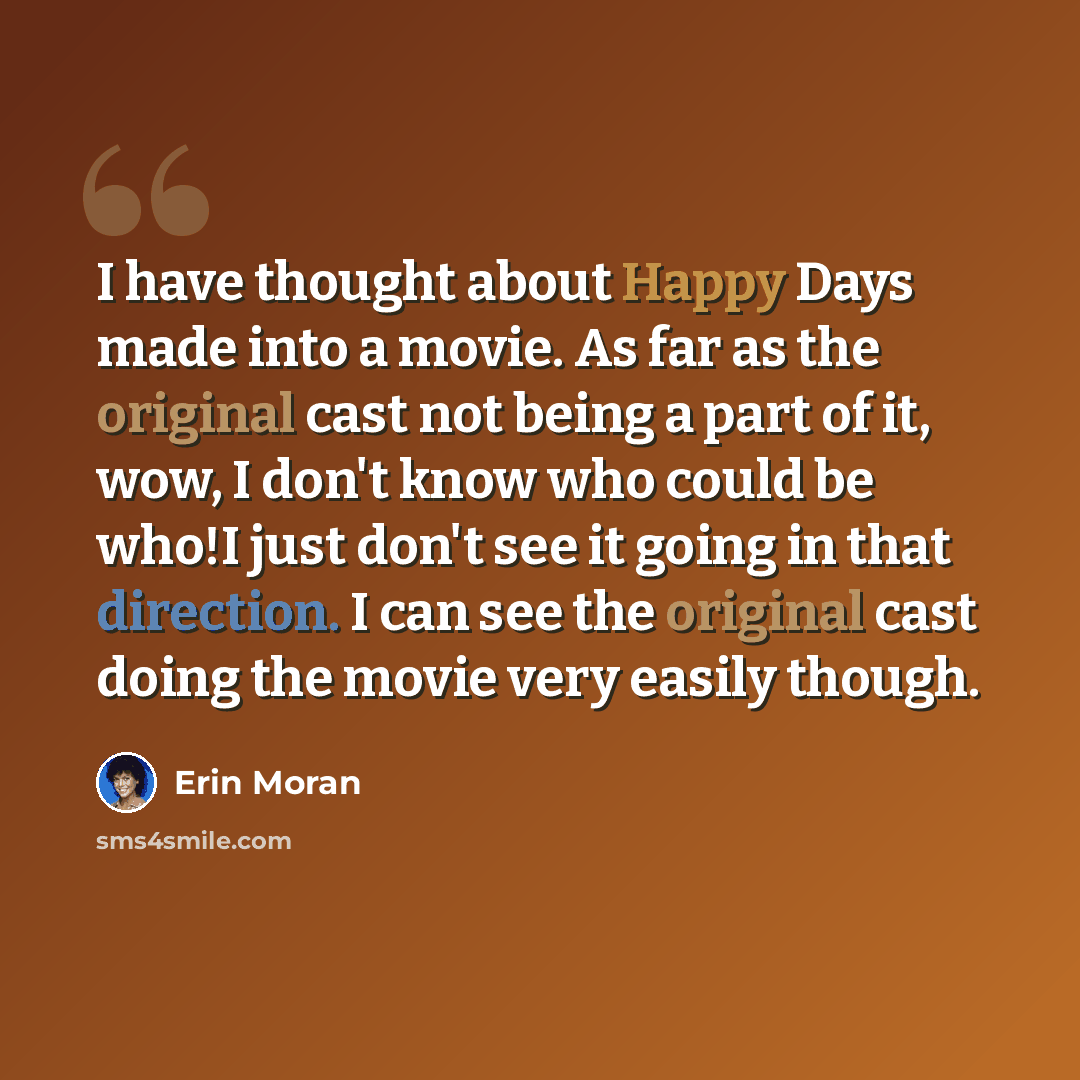 “I have thought about Happy Days made into a movie. As far as the original cast not being a part of it, wow, I don't know who could be who!I just don't see it going in that direction. I can see the original cast doing the movie very easily though.” quote by Erin Moran