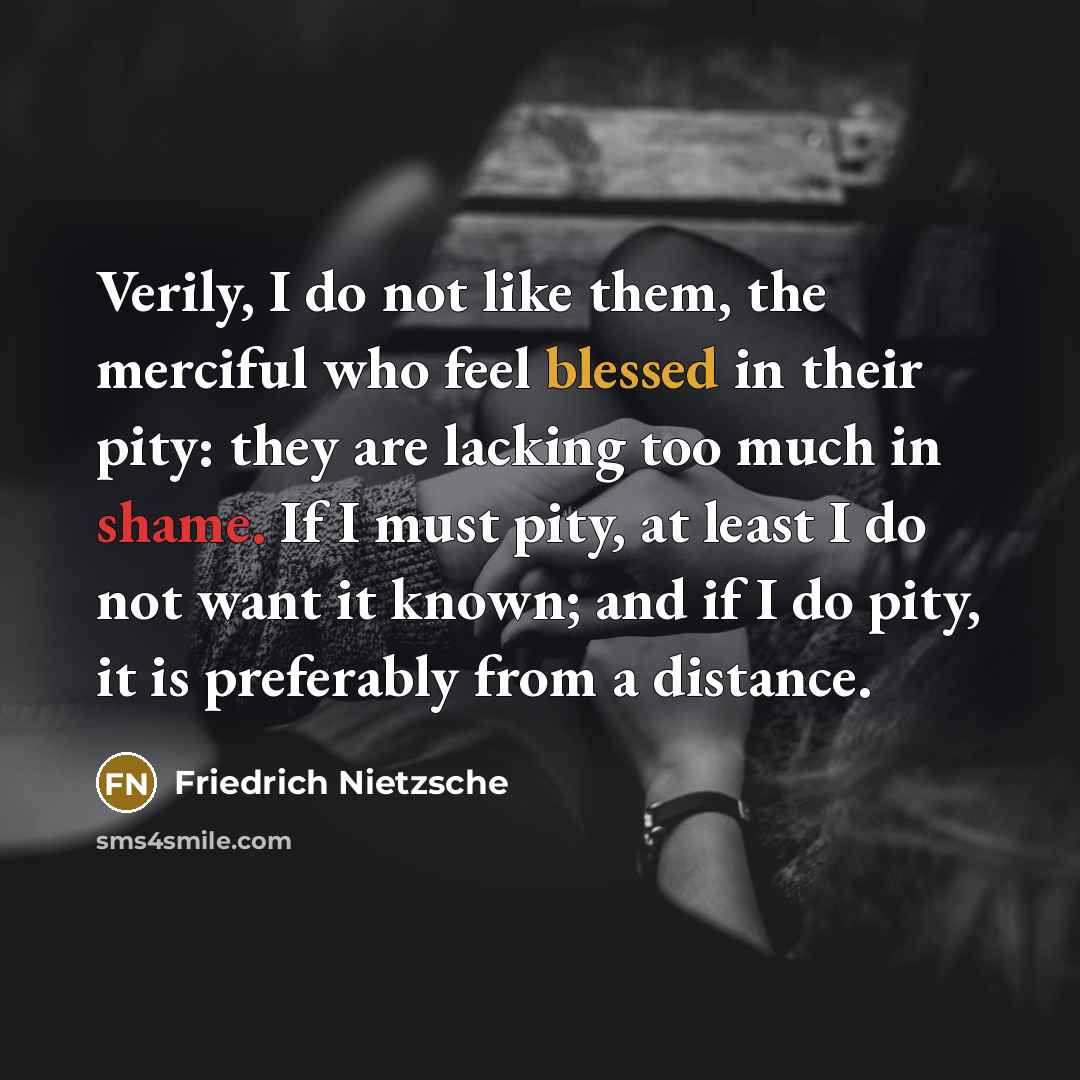 “Verily, I do not like them, the merciful who feel blessed in their pity: they are lacking too much in shame. If I must pity, at least I do not want it known; and if I do pity, it is preferably from a distance.” quote by Friedrich Nietzsche