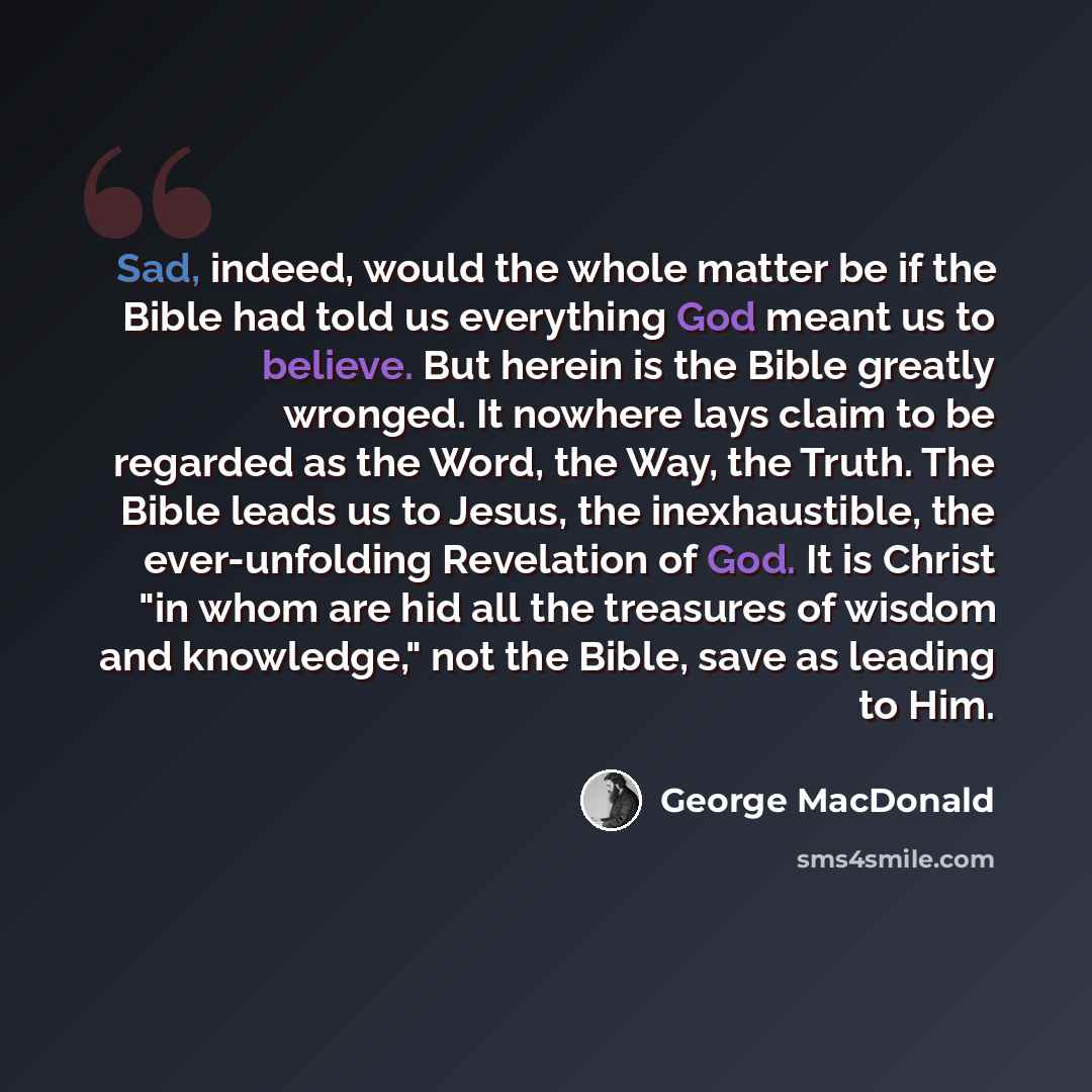 “Sad, indeed, would the whole matter be if the Bible had told us everything God meant us to believe. But herein is the Bible greatly wronged. It nowhere lays claim to be regarded as the Word, the Way, the Truth. The Bible leads us to Jesus, the inexhaustible, the ever-unfolding Revelation of God…” quote by George MacDonald