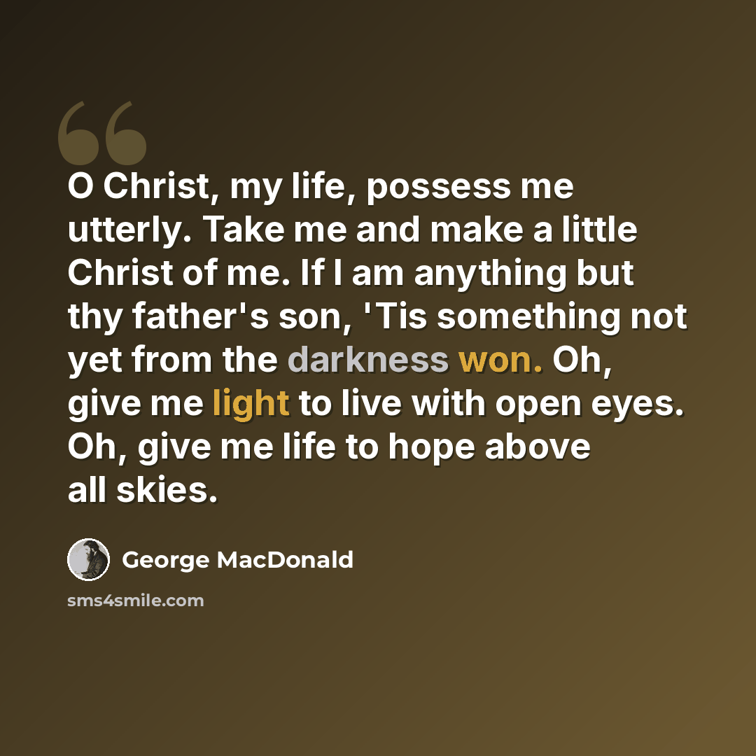 “O Christ, my life, possess me utterly. Take me and make a little Christ of me. If I am anything but thy father's son, 'Tis something not yet from the darkness won. Oh, give me light to live with open eyes. Oh, give me life to hope above all skies.” quote by George MacDonald