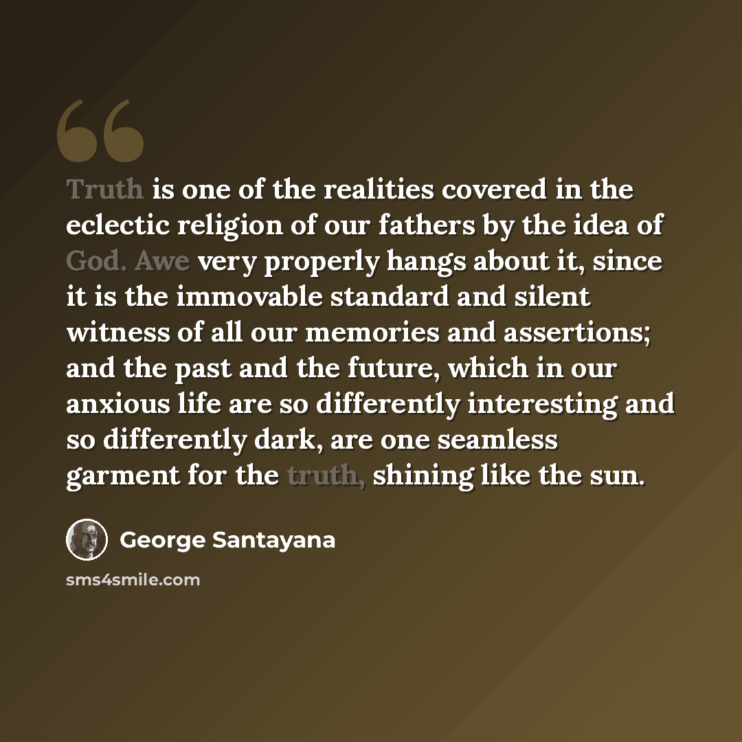 “Truth is one of the realities covered in the eclectic religion of our fathers by the idea of God. Awe very properly hangs about it, since it is the immovable standard and silent witness of all our memories and assertions; and the past and the future, which in our anxious life are so differently…” quote by George Santayana