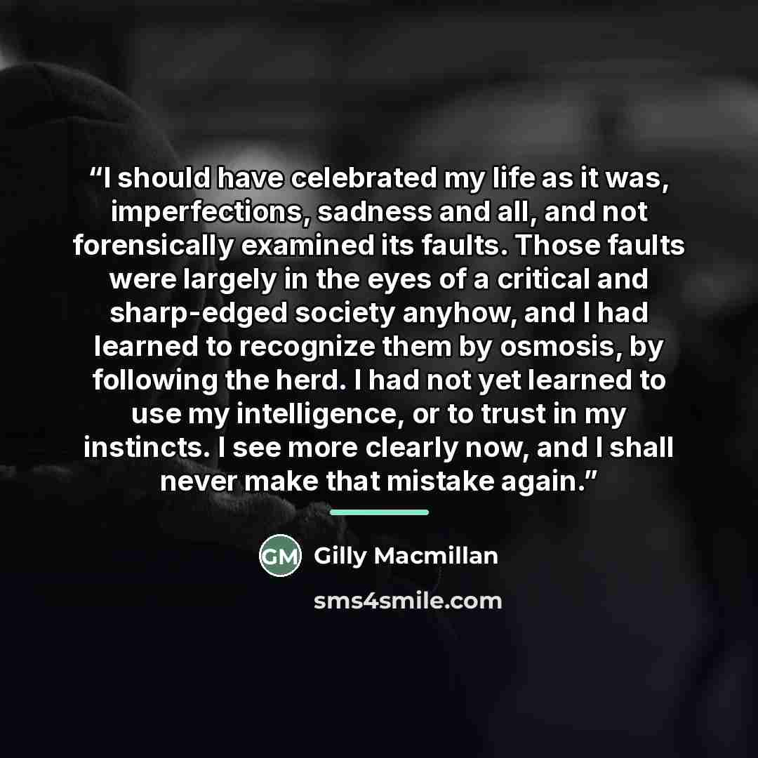 “I should have celebrated my life as it was, imperfections, sadness and all, and not forensically examined its faults. Those faults were largely in the eyes of a critical and sharp-edged society anyhow, and I had learned to recognize them by osmosis, by following the herd. I had not yet learned to…” quote by Gilly Macmillan