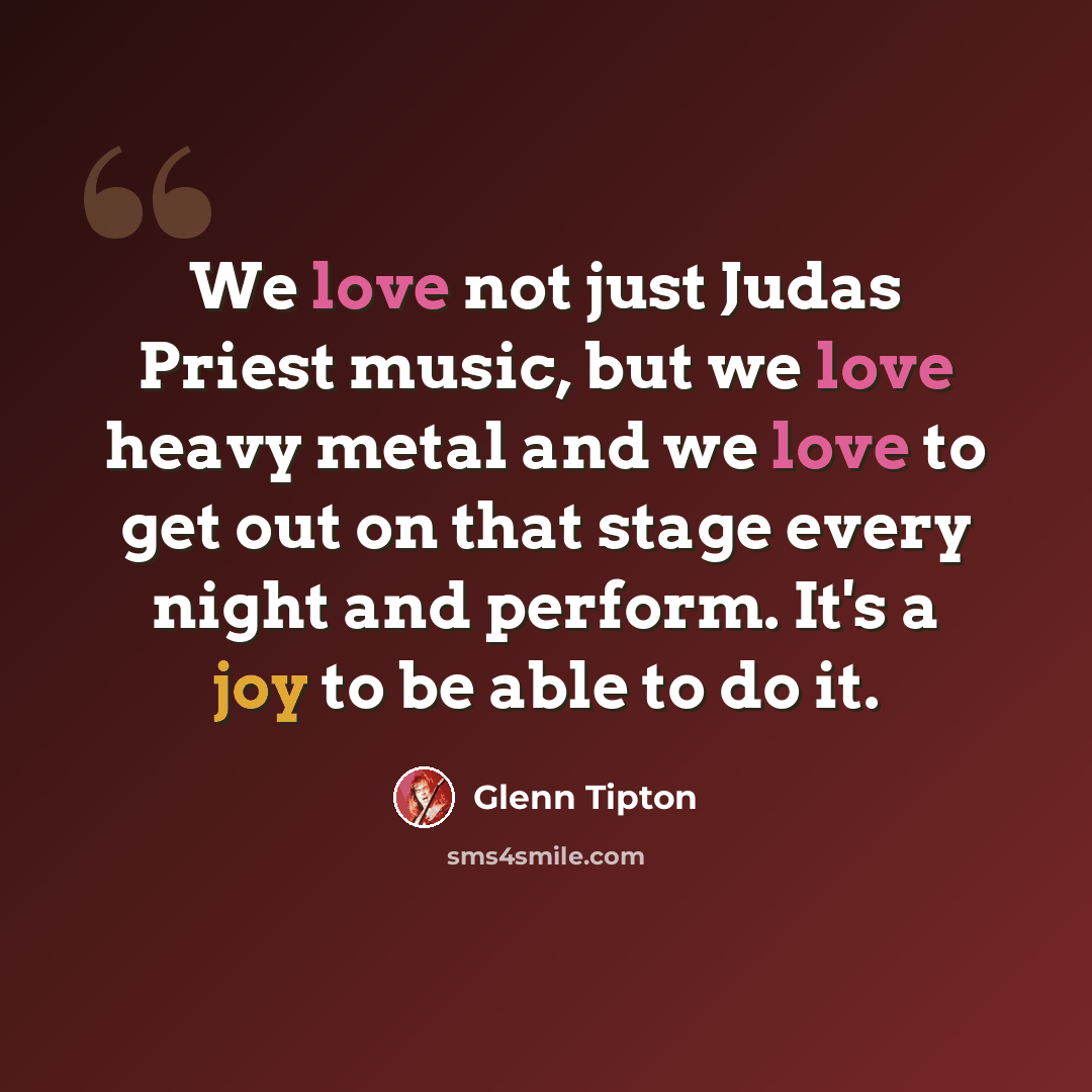 “We love not just Judas Priest music, but we love heavy metal and we love to get out on that stage every night and perform. It's a joy to be able to do it.” quote by Glenn Tipton