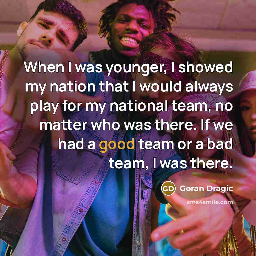 “When I was younger, I showed my nation that I would always play for my national team, no matter who was there. If we had a good team or a bad team, I was there.” quote by Goran Dragic