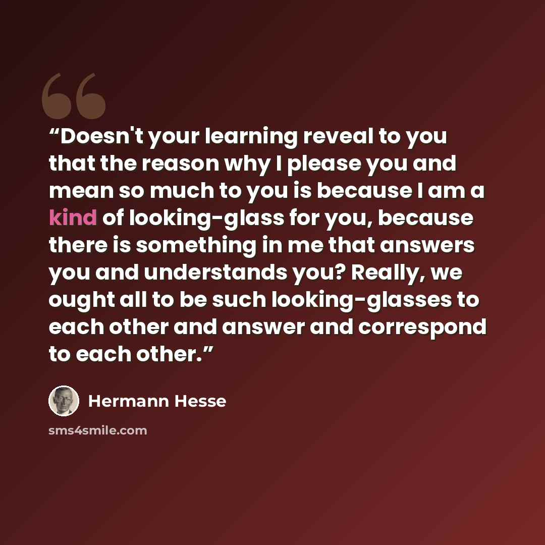 “Doesn't your learning reveal to you that the reason why I please you and mean so much to you is because I am a kind of looking-glass for you, because there is something in me that answers you and understands you? Really, we ought all to be such looking-glasses to each other and answer and…” quote by Hermann Hesse