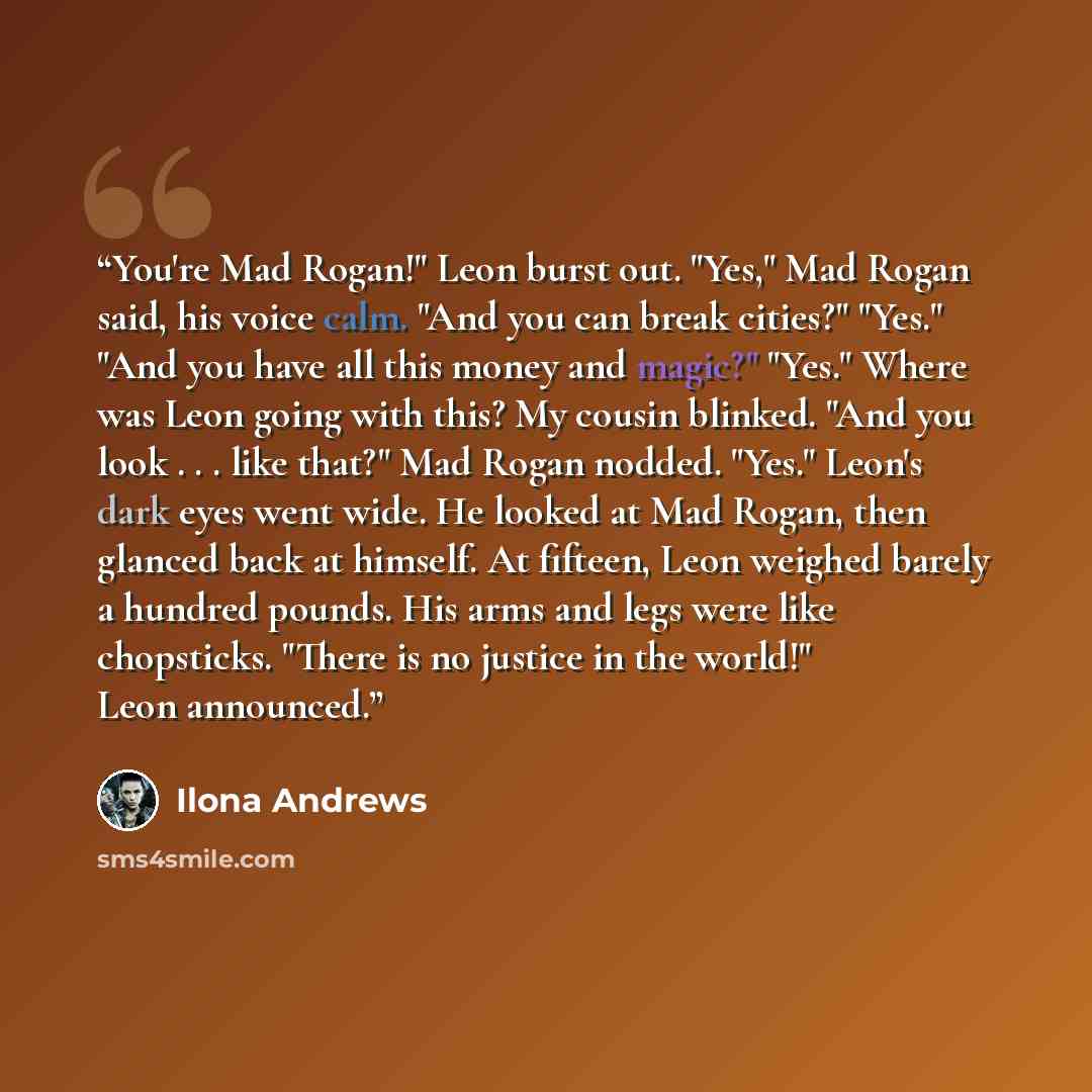 “You're Mad Rogan!" Leon burst out. "Yes," Mad Rogan said, his voice calm. "And you can break cities?" "Yes." "And you have all this money and magic?" "Yes." Where was Leon going with this? My cousin blinked. "And you look . . . like that?" Mad Rogan nodded. "Yes." Leon's dark eyes went wide. He…” quote by Ilona Andrews