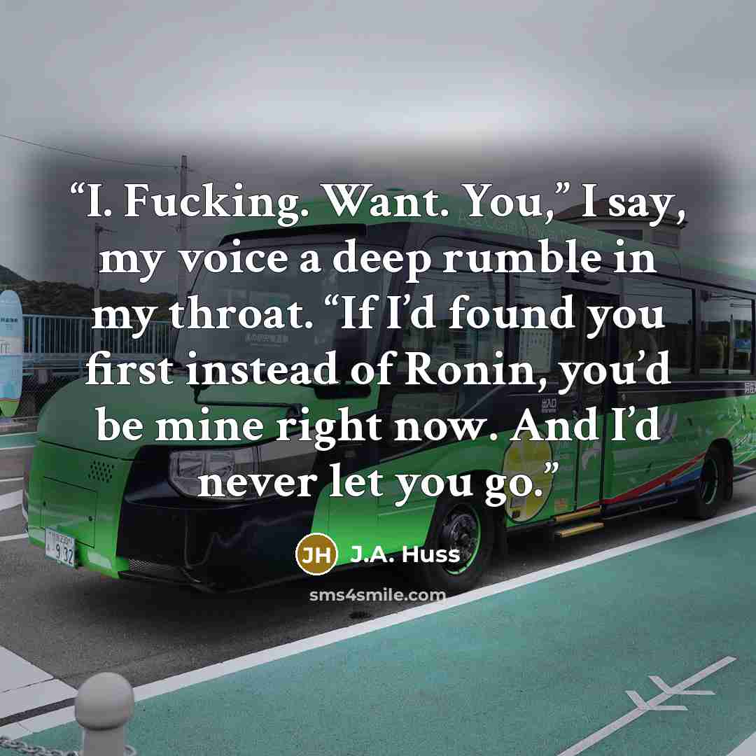 “I. Fucking. Want. You,” I say, my voice a deep rumble in my throat. “If I’d found you first instead of Ronin, you’d be mine right now. And I’d never let you go.” quote by J.A. Huss