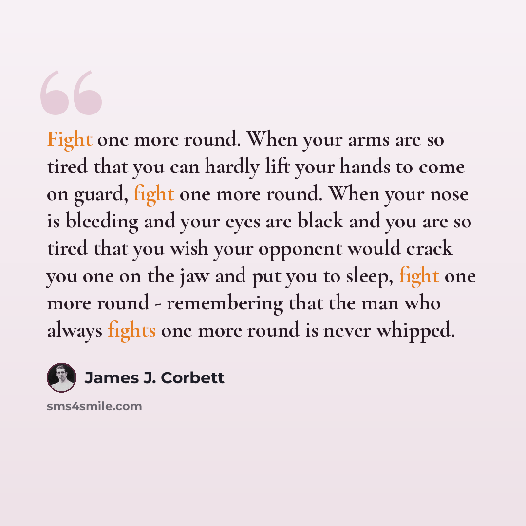 “Fight one more round. When your arms are so tired that you can hardly lift your hands to come on guard, fight one more round. When your nose is bleeding and your eyes are black and you are so tired that you wish your opponent would crack you one on the jaw and put you to sleep, fight one more…” quote by James J. Corbett