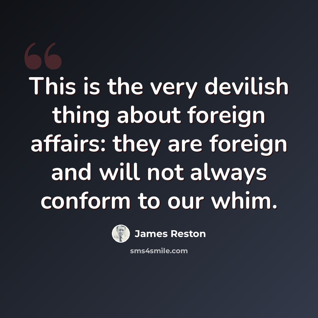 “This is the very devilish thing about foreign affairs: they are foreign and will not always conform to our whim.” quote by James Reston
