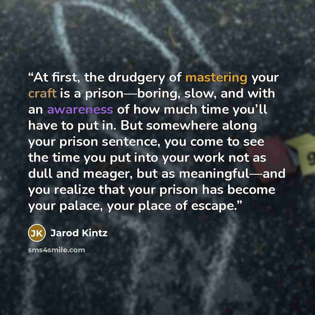 “At first, the drudgery of mastering your craft is a prison—boring, slow, and with an awareness of how much time you’ll have to put in. But somewhere along your prison sentence, you come to see the time you put into your work not as dull and meager, but as meaningful—and you realize that your…” quote by Jarod Kintz