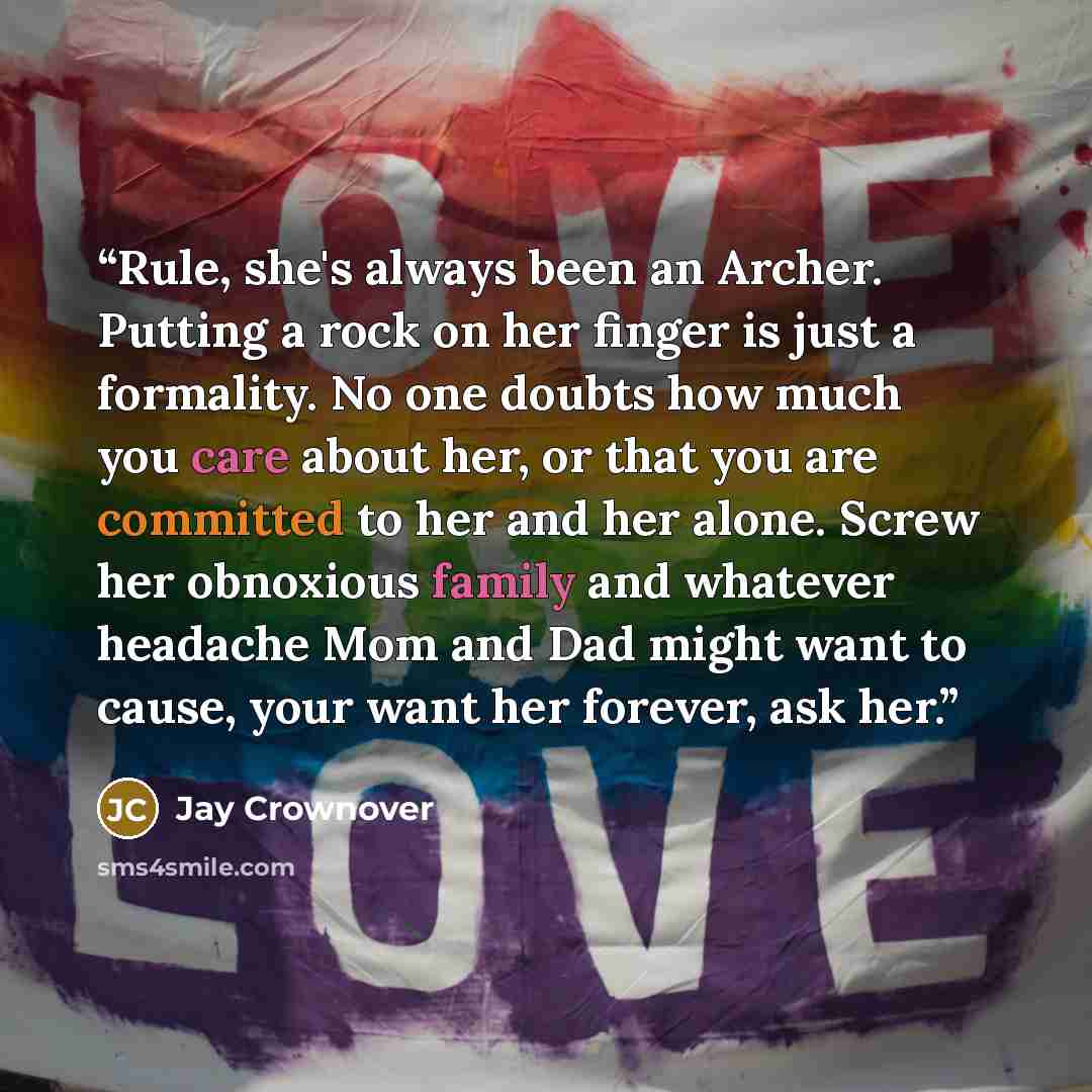 “Rule, she's always been an Archer. Putting a rock on her finger is just a formality. No one doubts how much you care about her, or that you are committed to her and her alone. Screw her obnoxious family and whatever headache Mom and Dad might want to cause, your want her forever, ask her.” quote by Jay Crownover