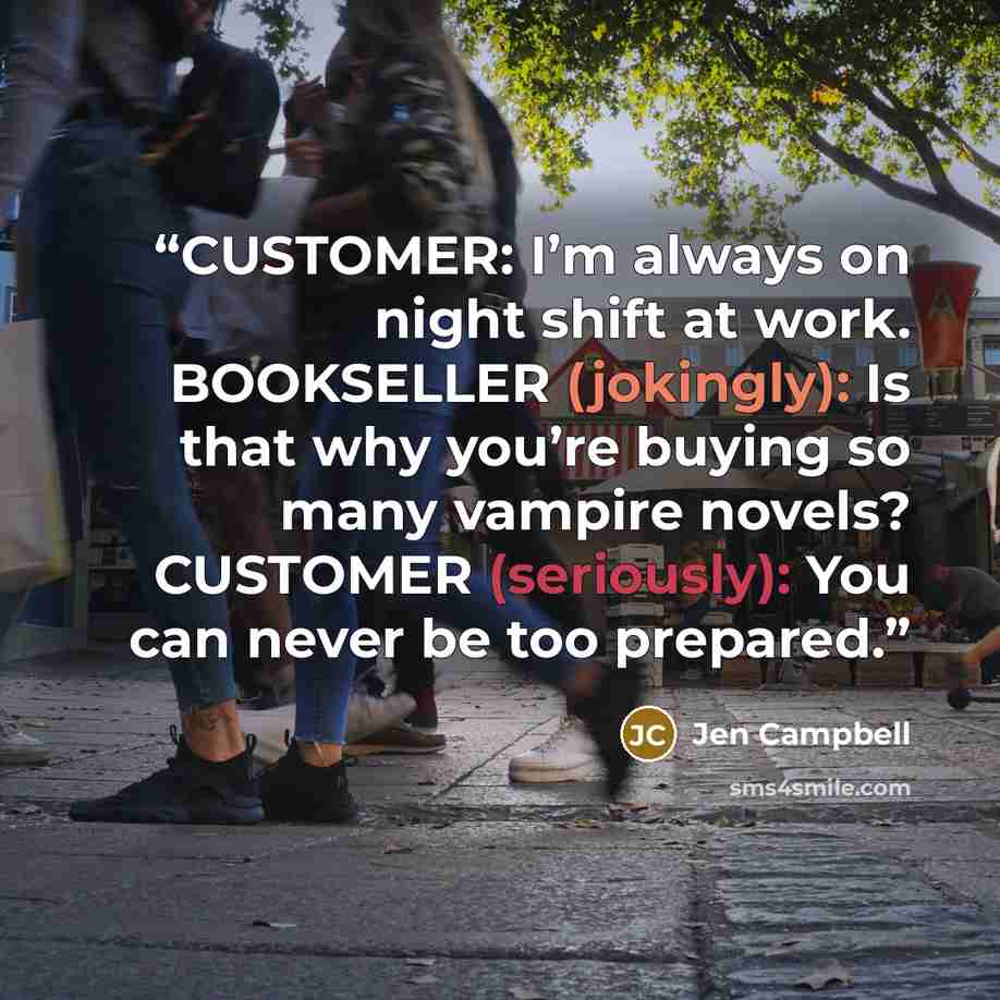 “CUSTOMER: I’m always on night shift at work. BOOKSELLER (jokingly): Is that why you’re buying so many vampire novels? CUSTOMER (seriously): You can never be too prepared.” quote by Jen Campbell